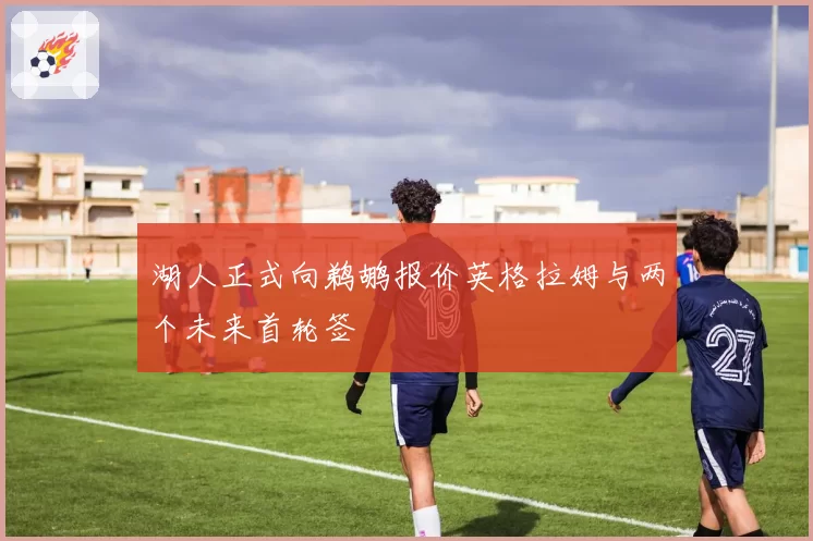 湖人正式向鹈鹕报价英格拉姆与两个未来首轮签