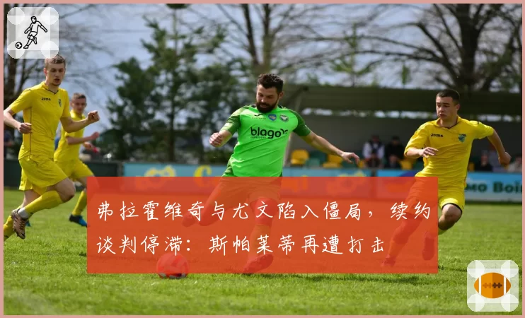 弗拉霍维奇与尤文陷入僵局，续约谈判停滞：斯帕莱蒂再遭打击