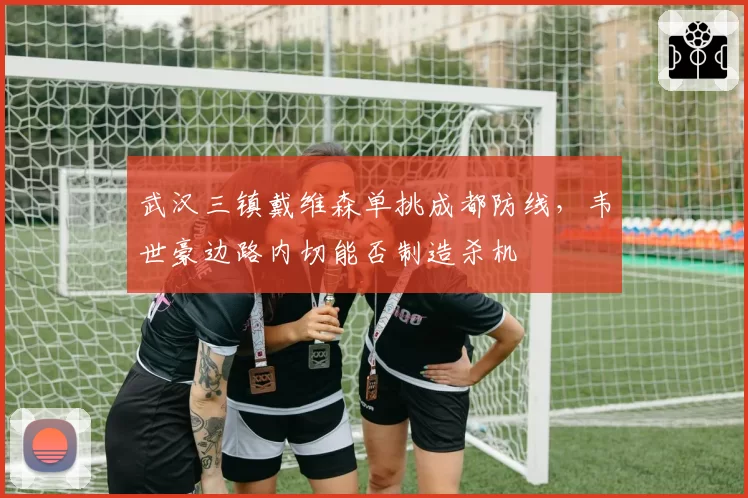 武汉三镇戴维森单挑成都防线，韦世豪边路内切能否制造杀机
