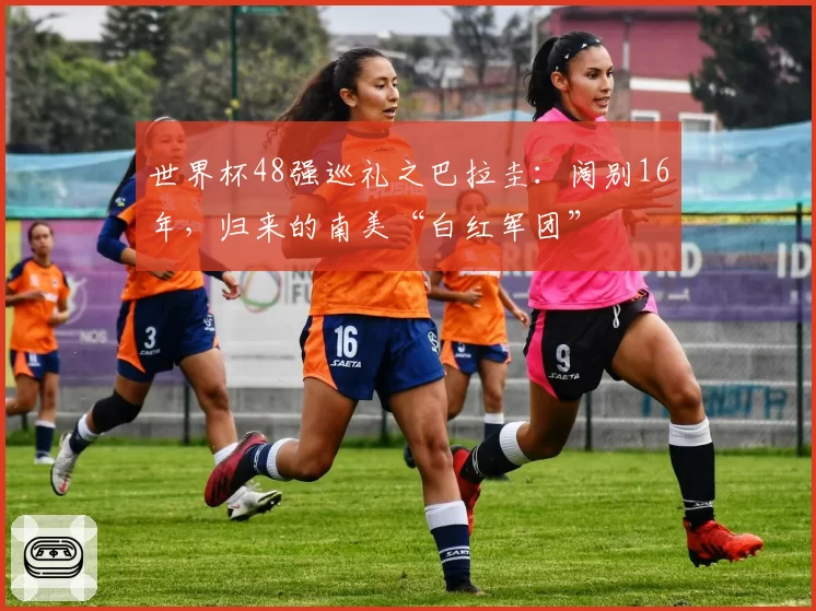 世界杯48强巡礼之巴拉圭：阔别16年，归来的南美“白红军团”