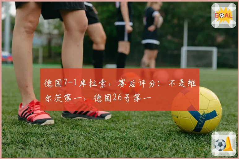 德国7-1库拉索,赛后评分:不是维尔茨第一,德国26号第一