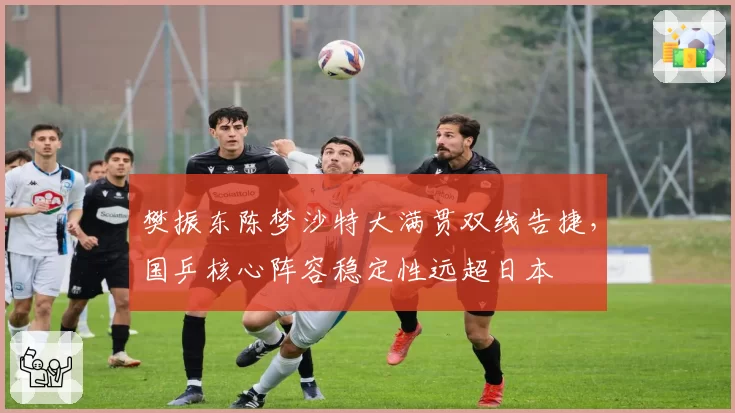 樊振东陈梦沙特大满贯双线告捷，国乒核心阵容稳定性远超日本