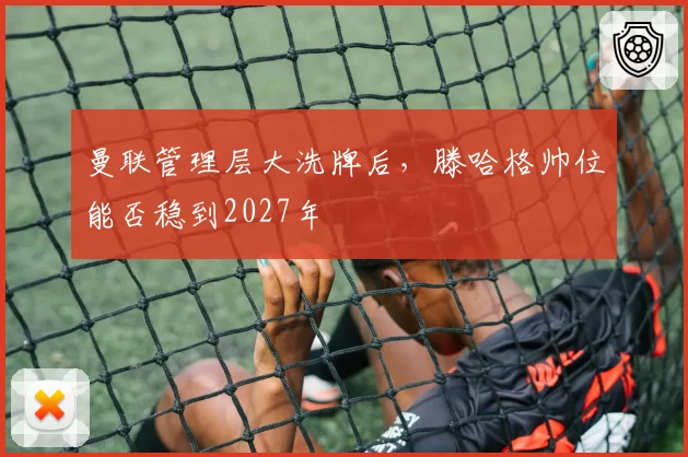 曼联管理层大洗牌后，滕哈格帅位能否稳到2027年