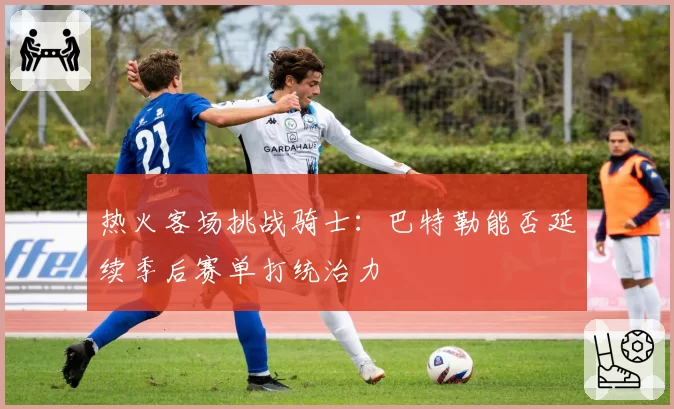 热火客场挑战骑士:巴特勒能否延续季后赛单打统治力