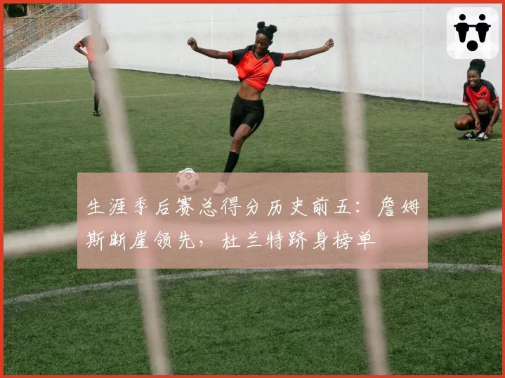 生涯季后赛总得分历史前五：詹姆斯断崖领先，杜兰特跻身榜单