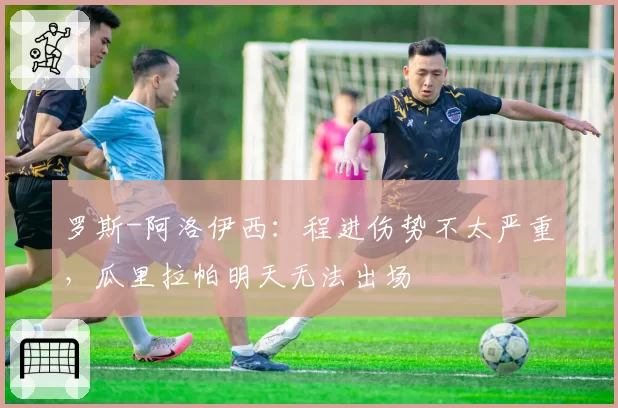 罗斯-阿洛伊西：程进伤势不太严重，瓜里拉帕明天无法出场