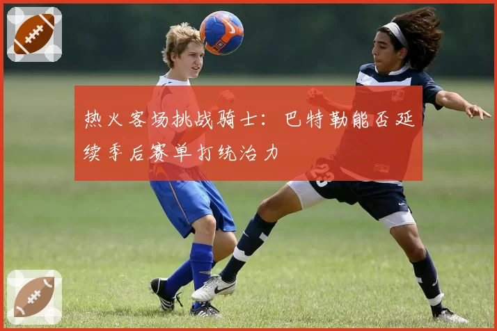 热火客场挑战骑士：巴特勒能否延续季后赛单打统治力
