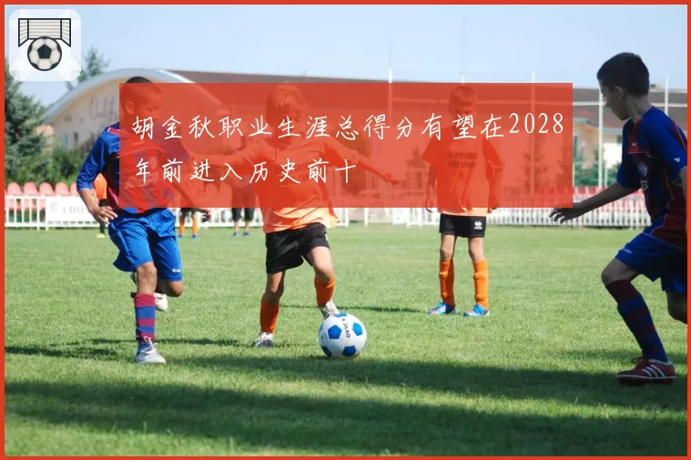 胡金秋职业生涯总得分有望在2028年前进入历史前十