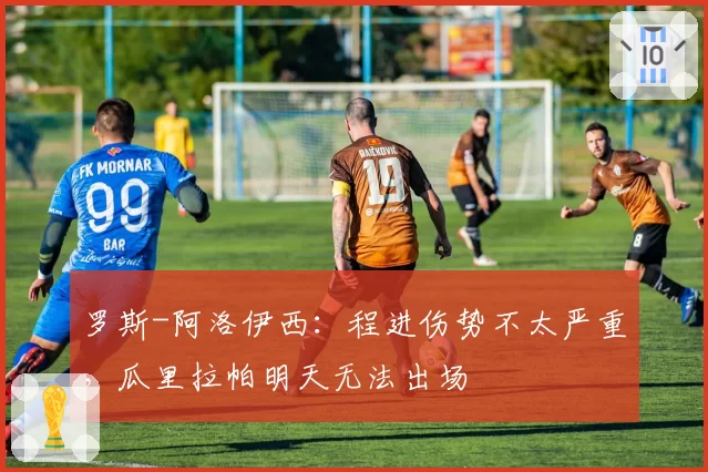 罗斯-阿洛伊西：程进伤势不太严重，瓜里拉帕明天无法出场