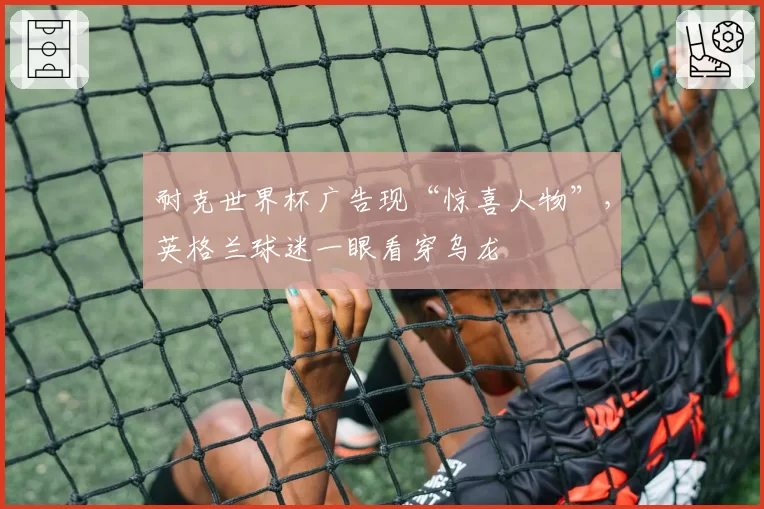 耐克世界杯广告现“惊喜人物”，英格兰球迷一眼看穿乌龙