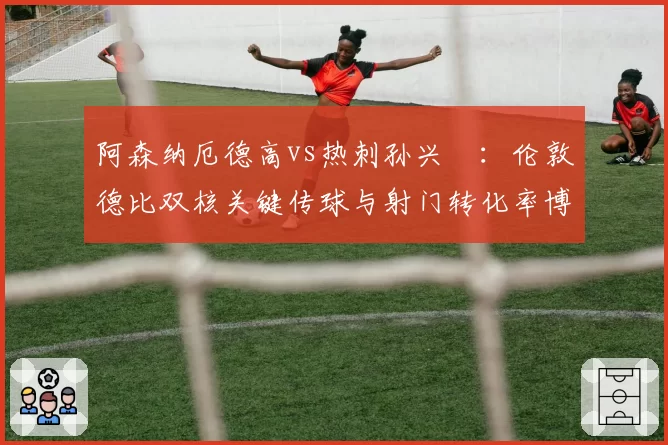 阿森纳厄德高vs热刺孙兴慜:伦敦德比双核关键传球与射门转化率博弈
