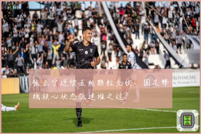 张玉宁连续五轮颗粒无收，国足锋线核心状态低迷谁之过？