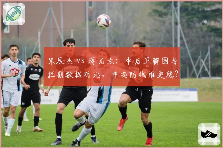 朱辰杰 vs 蒋光太：中后卫解围与拦截数据对比，申花防线谁更稳？