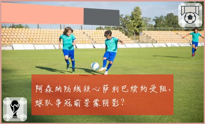 阿森纳防线核心萨利巴续约受阻，球队争冠前景蒙阴影？