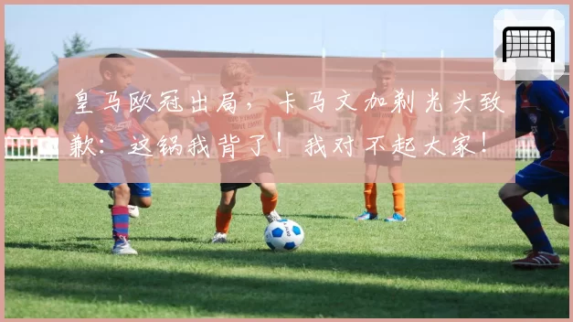 皇马欧冠出局，卡马文加剃光头致歉：这锅我背了！我对不起大家！