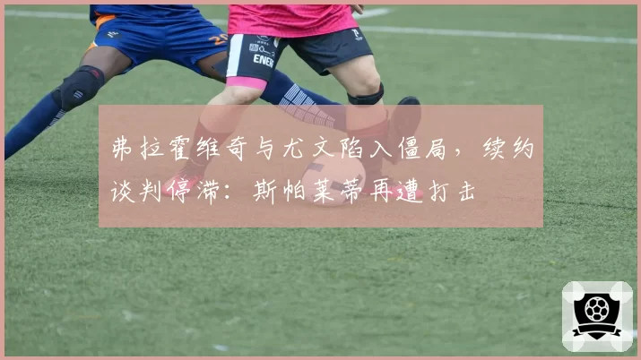 弗拉霍维奇与尤文陷入僵局，续约谈判停滞：斯帕莱蒂再遭打击