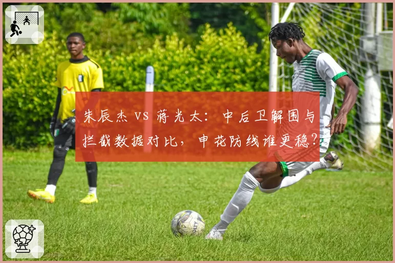 朱辰杰 vs 蒋光太：中后卫解围与拦截数据对比，申花防线谁更稳？