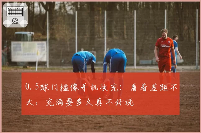 0.5球门槛像手机快充:看着差距不大,充满要多久真不好说