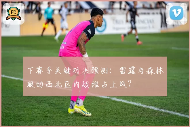 下赛季关键对决预测：雷霆与森林狼的西北区内战谁占上风？