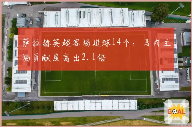 萨拉赫英超客场进球14个,马内主场贡献度高出2.1倍