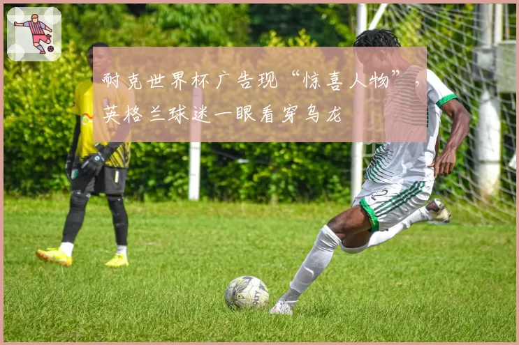 耐克世界杯广告现“惊喜人物”，英格兰球迷一眼看穿乌龙