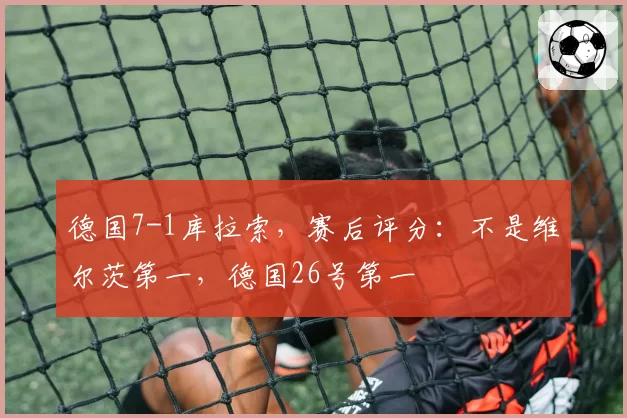 德国7-1库拉索,赛后评分:不是维尔茨第一,德国26号第一