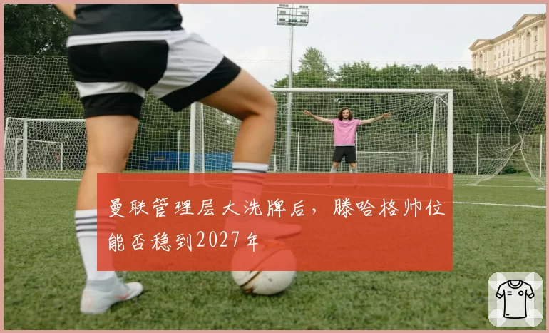 曼联管理层大洗牌后，滕哈格帅位能否稳到2027年