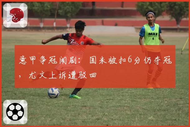 意甲争冠闹剧:国米被扣6分仍夺冠,尤文上诉遭驳回