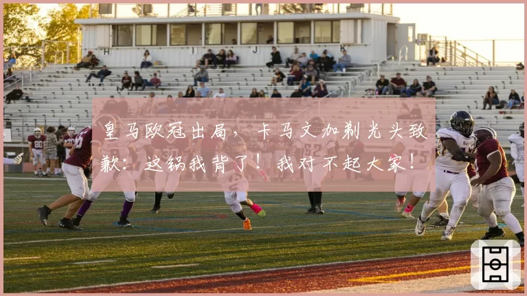 皇马欧冠出局，卡马文加剃光头致歉：这锅我背了！我对不起大家！