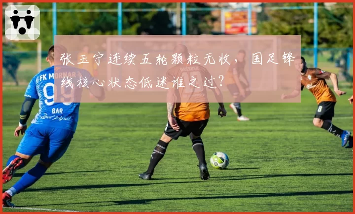 张玉宁连续五轮颗粒无收，国足锋线核心状态低迷谁之过？