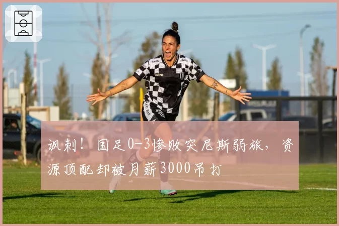 讽刺！国足0-3惨败突尼斯弱旅，资源顶配却被月薪3000吊打