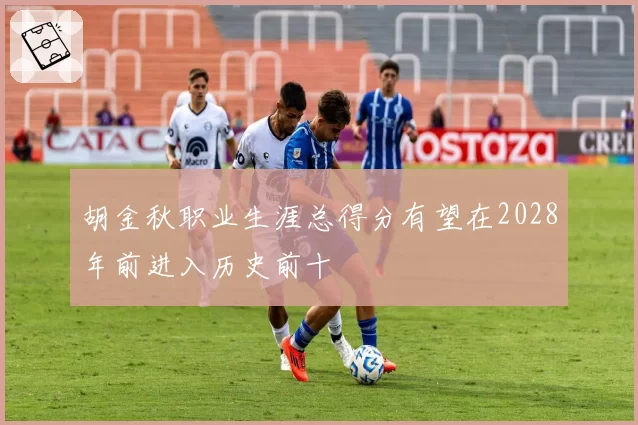 胡金秋职业生涯总得分有望在2028年前进入历史前十