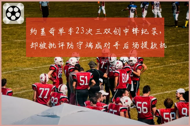 约基奇单季23次三双创中锋纪录,却被批评防守端成对手后场提款机