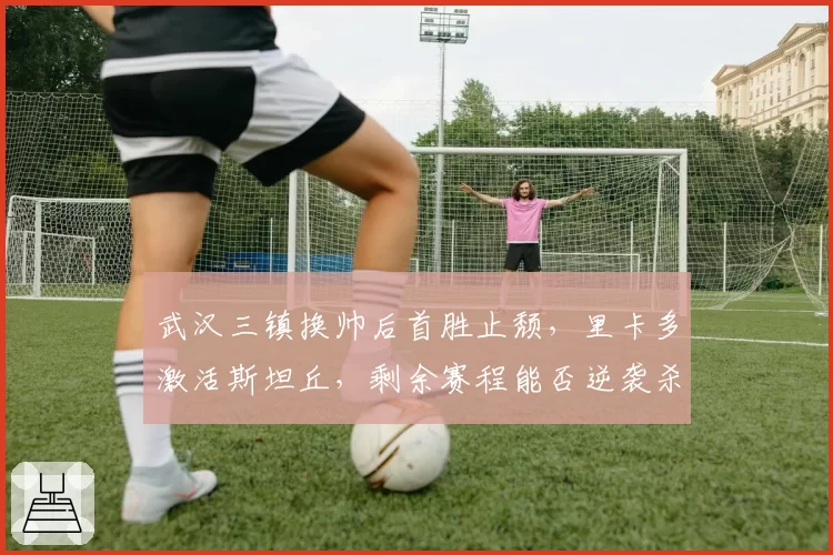 武汉三镇换帅后首胜止颓,里卡多激活斯坦丘,剩余赛程能否逆袭杀入前四?