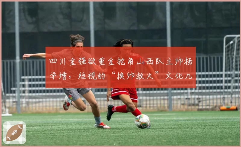 四川金强欲重金挖角山西队主帅杨学增，短视的“换帅救火”文化几时休？