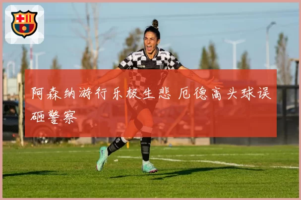 阿森纳游行乐极生悲 厄德高头球误砸警察