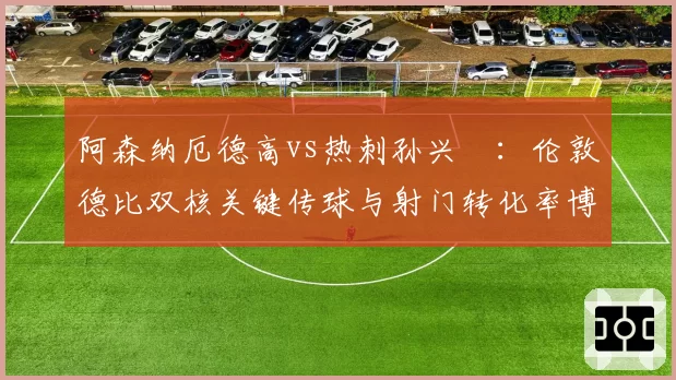 阿森纳厄德高vs热刺孙兴慜:伦敦德比双核关键传球与射门转化率博弈