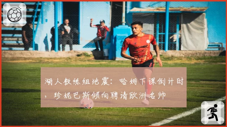 湖人教练组地震：哈姆下课倒计时，珍妮巴斯倾向聘请欧洲名帅