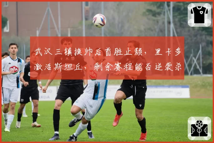 武汉三镇换帅后首胜止颓,里卡多激活斯坦丘,剩余赛程能否逆袭杀入前四?