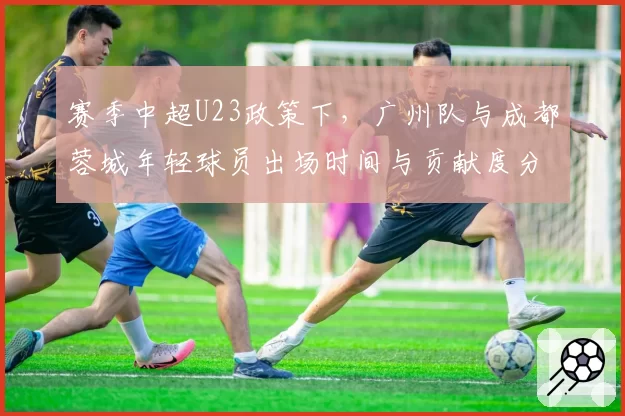 赛季中超U23政策下，广州队与成都蓉城年轻球员出场时间与贡献度分析