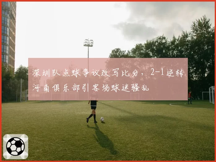 深圳队点球争议改写比分,2-1逆转河南俱乐部引客场球迷骚乱