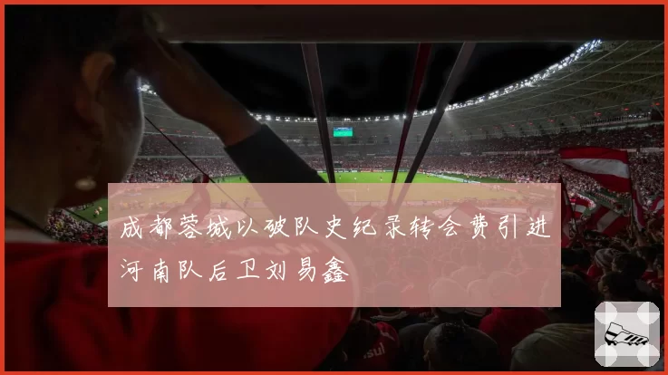 成都蓉城以破队史纪录转会费引进河南队后卫刘易鑫