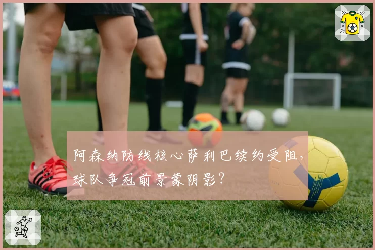 阿森纳防线核心萨利巴续约受阻,球队争冠前景蒙阴影?