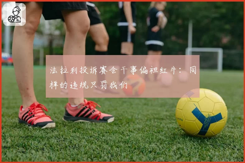 法拉利投诉赛会干事偏袒红牛：同样的违规只罚我们