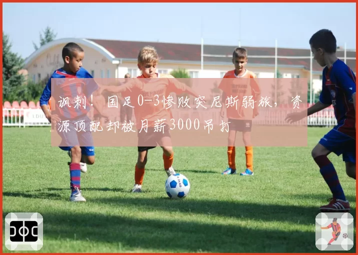 讽刺！国足0-3惨败突尼斯弱旅，资源顶配却被月薪3000吊打