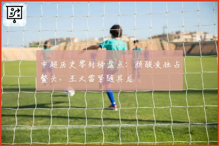 中超历史零封榜盘点:颜骏凌独占鳌头,王大雷紧随其后